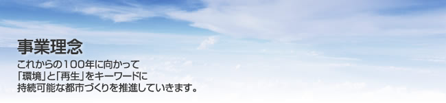 事業理念 これからの100年に向かって「環境」と「再生」をキーワードに持続可能な都市づくりを推進していきます。