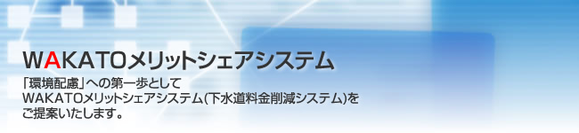 WAKATOメリットシェアシステム 「環境配慮」への第一歩としてWAKATOメリットシェアシステム(下水道料金削減システム)をご提案いたします。