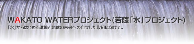 WAKATO WATERプロジェクト(若藤「水」プロジェクト)
「水」からはじめる環境と地球の未来への自立した取組に向けて。
