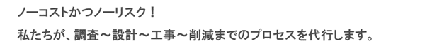 ノーコストかつノーリスク! 私たちが、調査〜設計〜工事〜減額までのプロセスを代行します。